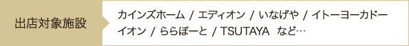 出店対象施設：カインズホーム/エディオン/いなげや/イトーヨーカドーイオン/ららぽーと/TSUTAYA など…