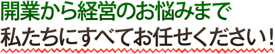 開業から経営のお悩みまで私たちにすべてお任せください！